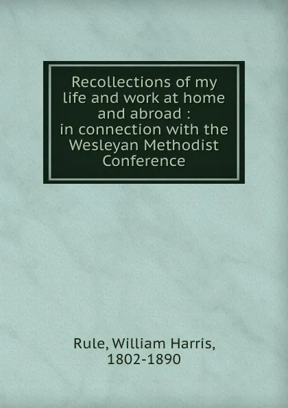 Обложка книги Recollections of my life and work at home and abroad : in connection with the Wesleyan Methodist Conference, William Harris Rule