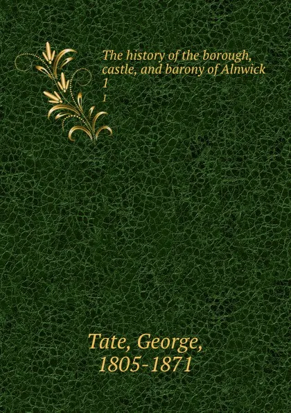 Обложка книги The history of the borough, castle, and barony of Alnwick. 1, George Tate