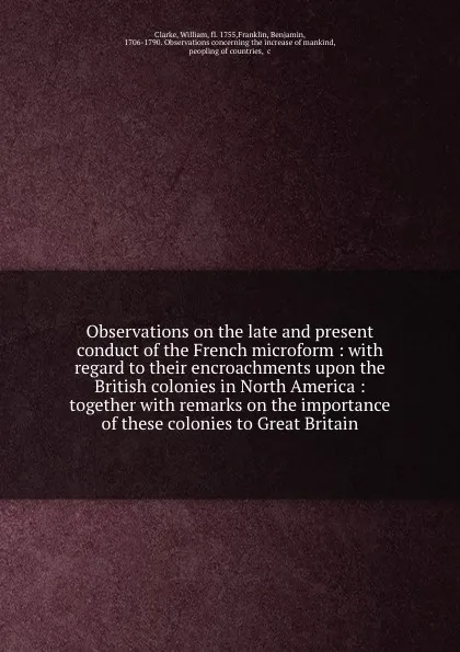 Обложка книги Observations on the late and present conduct of the French microform : with regard to their encroachments upon the British colonies in North America : together with remarks on the importance of these colonies to Great Britain, William Clarke