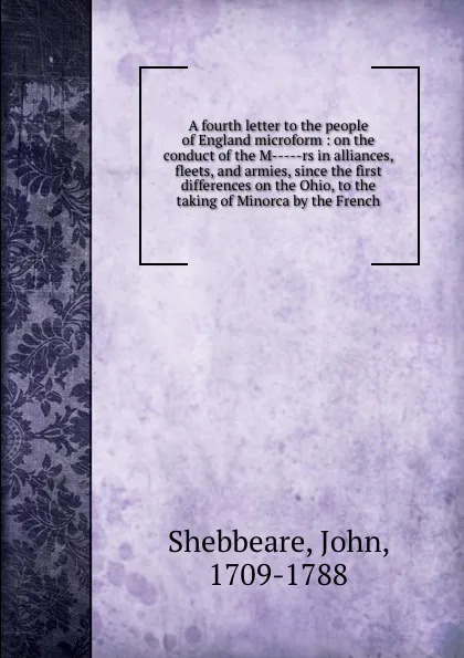 Обложка книги A fourth letter to the people of England microform : on the conduct of the M-----rs in alliances, fleets, and armies, since the first differences on the Ohio, to the taking of Minorca by the French, John Shebbeare