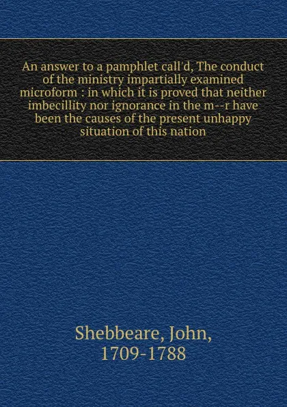 Обложка книги An answer to a pamphlet call.d, The conduct of the ministry impartially examined microform : in which it is proved that neither imbecillity nor ignorance in the m--r have been the causes of the present unhappy situation of this nation, John Shebbeare