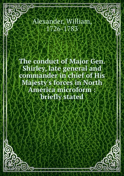 Обложка книги The conduct of Major Gen. Shirley, late general and commander in chief of His Majesty.s forces in North America microform : briefly stated, William Alexander