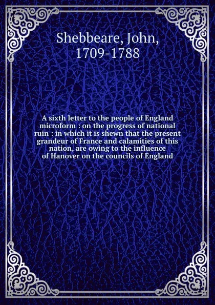 Обложка книги A sixth letter to the people of England microform : on the progress of national ruin : in which it is shewn that the present grandeur of France and calamities of this nation, are owing to the influence of Hanover on the councils of England, John Shebbeare