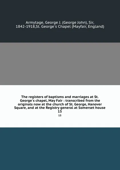 Обложка книги The registers of baptisms and marriages at St. George.s chapel, May Fair : transcribed from the originals now at the church of St. George, Hanover Square, and at the Registry general at Somerset house. 15, George John Armytage