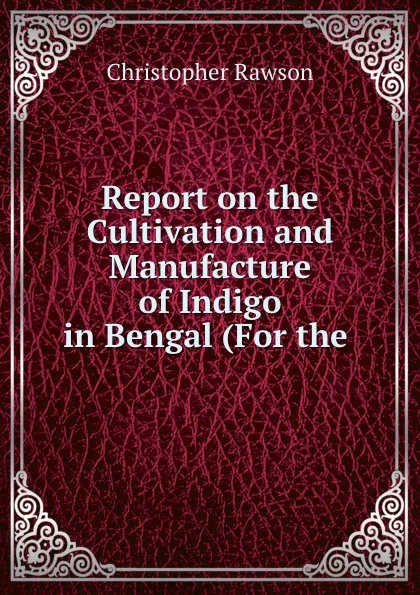 Обложка книги Report on the Cultivation and Manufacture of Indigo in Bengal (For the ., Christopher Rawson