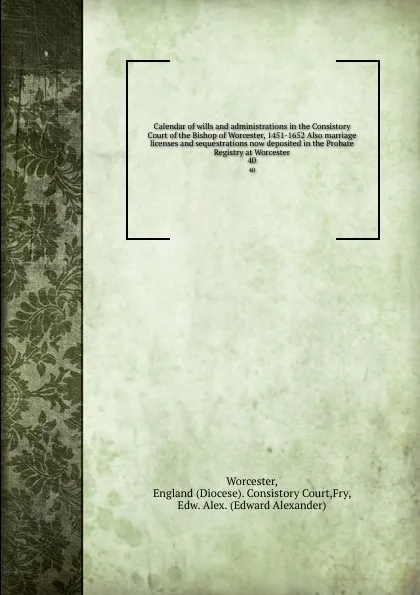 Обложка книги Calendar of wills and administrations in the Consistory Court of the Bishop of Worcester, 1451-1652 Also marriage licenses and sequestrations now deposited in the Probate Registry at Worcester. 40, Diocese. Consistory Court Worcester