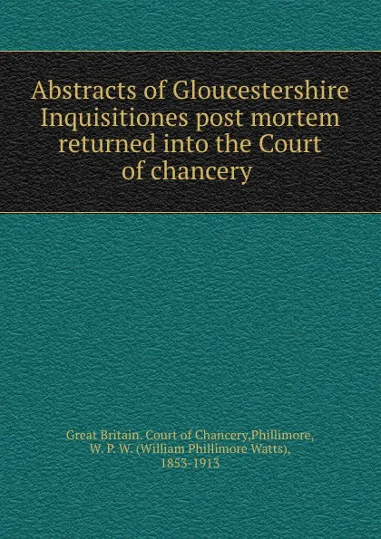 Обложка книги Abstracts of Gloucestershire Inquisitiones post mortem returned into the Court of chancery, Great Britain. Court of Chancery