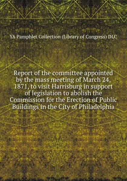 Обложка книги Report of the committee appointed by the mass meeting of March 24, 1871, to visit Harrisburg in support of legislation to abolish the Commission for the Erection of Public Buildings in the City of Philadelphia, YA Pamphlet Collection