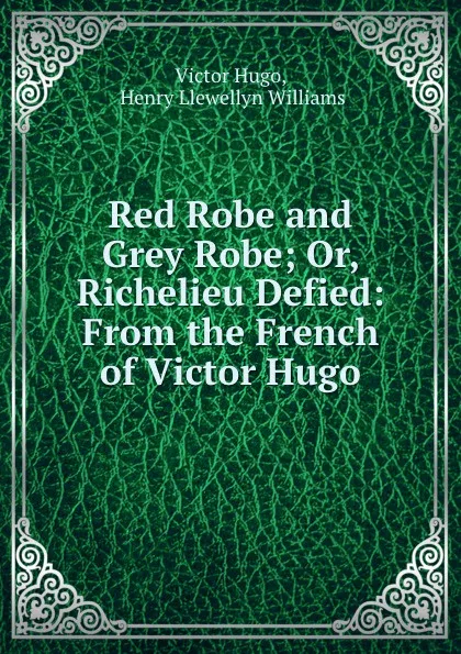 Обложка книги Red Robe and Grey Robe; Or, Richelieu Defied: From the French of Victor Hugo, Victor Hugo