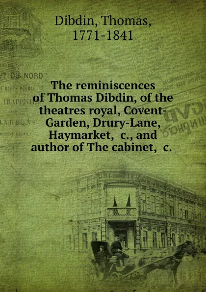 Обложка книги The reminiscences of Thomas Dibdin, of the theatres royal, Covent-Garden, Drury-Lane, Haymarket, .c., and author of The cabinet, .c., Thomas Dibdin