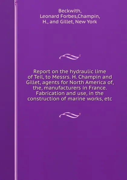 Обложка книги Report on the hydraulic lime of Teil, to Messrs. H. Champin and Gillet, agents for North America of, the, manufacturers in France. Fabrication and use, in the construction of marine works, etc, Leonard Forbes Beckwith