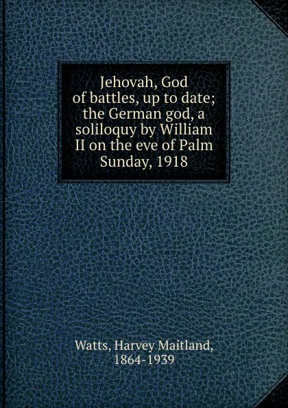 Обложка книги Jehovah, God of battles, up to date; the German god, a soliloquy by William II on the eve of Palm Sunday, 1918, Harvey Maitland Watts