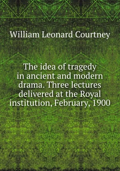 Обложка книги The idea of tragedy in ancient and modern drama. Three lectures delivered at the Royal institution, February, 1900, W.L. Courtney