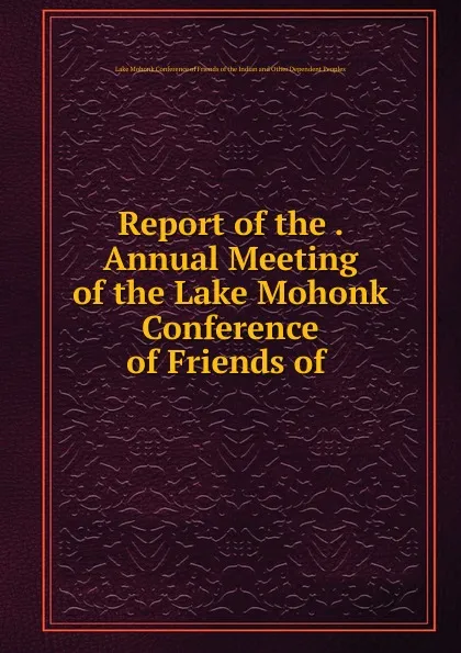 Обложка книги Report of the . Annual Meeting of the Lake Mohonk Conference of Friends of ., Lake Mohonk Conference of Friends of the Indian and Other Dependent Peoples