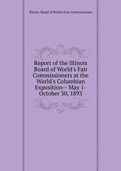 Обложка книги Report of the Illinois Board of World.s Fair Commissioners at the World.s Columbian Exposition-- May 1-October 30, 1893, Illinois. Board of World's Fair Commissioners