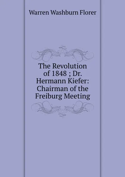 Обложка книги The Revolution of 1848 ; Dr. Hermann Kiefer: Chairman of the Freiburg Meeting, Warren Washburn Florer