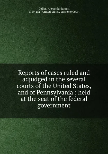 Обложка книги Reports of cases ruled and adjudged in the several courts of the United States, and of Pennsylvania : held at the seat of the federal government, Alexander James Dallas