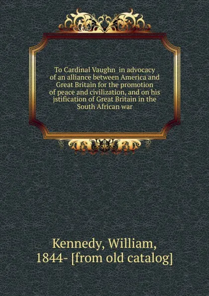 Обложка книги To Cardinal Vaughn  in advocacy of an alliance between America and Great Britain for the promotion of peace and civilization, and on his jstification of Great Britain in the South African war, William Kennedy