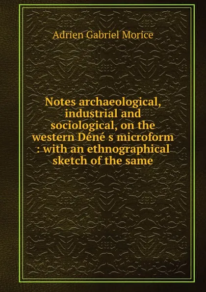 Обложка книги Notes archaeological, industrial and sociological, on the western Dene s microform : with an ethnographical sketch of the same, A.G. Morice