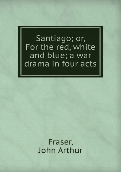 Обложка книги Santiago; or, For the red, white and blue; a war drama in four acts, John Arthur Fraser