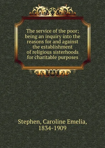 Обложка книги The service of the poor; being an inquiry into the reasons for and against the establishment of religious sisterhoods for charitable purposes, Caroline Emelia Stephen