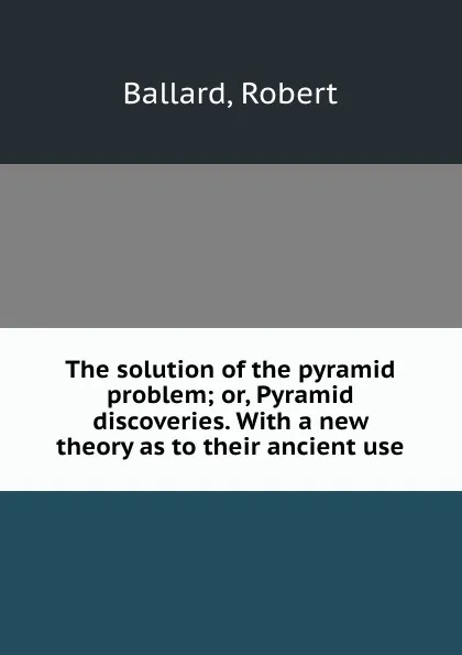 Обложка книги The solution of the pyramid problem; or, Pyramid discoveries. With a new theory as to their ancient use, Robert Ballard