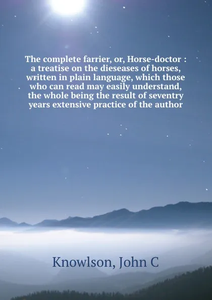 Обложка книги The complete farrier, or, Horse-doctor : a treatise on the dieseases of horses, written in plain language, which those who can read may easily understand, the whole being the result of seventry years extensive practice of the author, John C. Knowlson