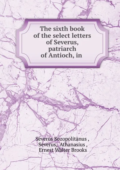 Обложка книги The sixth book of the select letters of Severus, patriarch of Antioch, in ., Severus Sozopolitānus