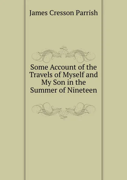 Обложка книги Some Account of the Travels of Myself and My Son in the Summer of Nineteen ., James Cresson Parrish