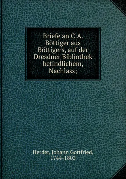 Обложка книги Briefe an C.A. Bottiger aus Bottigers, auf der Dresdner Bibliothek befindlichem, Nachlass;, Johann Gottfried Herder