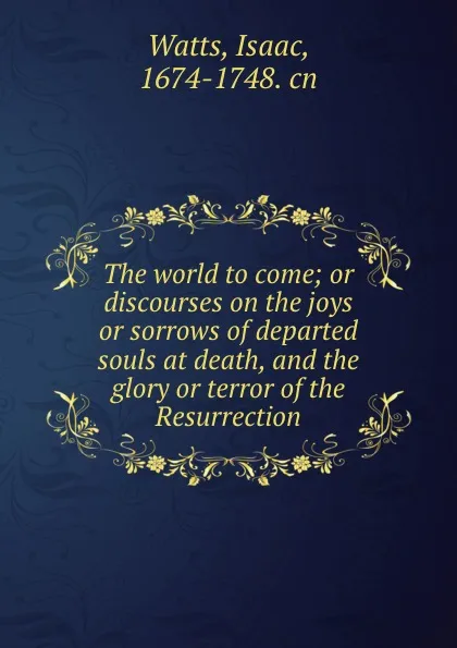 Обложка книги The world to come; or discourses on the joys or sorrows of departed souls at death, and the glory or terror of the Resurrection, Isaac Watts