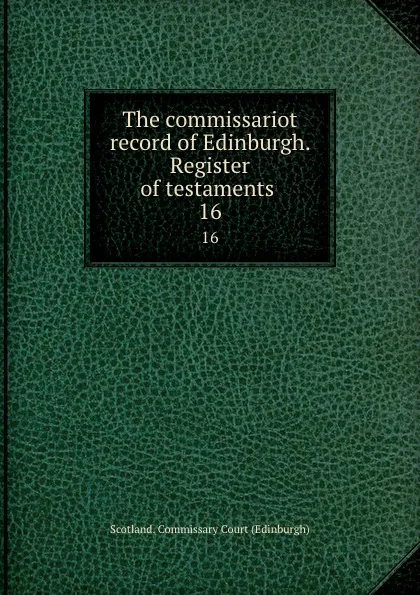 Обложка книги The commissariot record of Edinburgh. Register of testaments . 16, Scotland. Commissary Court Edinburgh