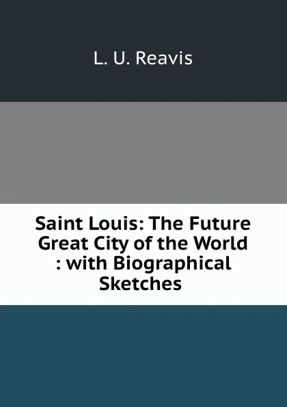 Обложка книги Saint Louis: The Future Great City of the World : with Biographical Sketches ., L.U. Reavis