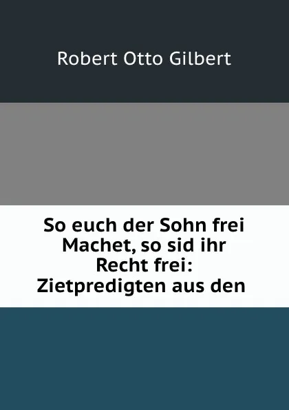 Обложка книги So euch der Sohn frei Machet, so sid ihr Recht frei: Zietpredigten aus den ., Robert Otto Gilbert