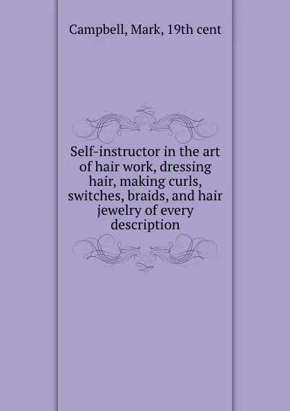 Обложка книги Self-instructor in the art of hair work, dressing hair, making curls, switches, braids, and hair jewelry of every description, Mark Campbell