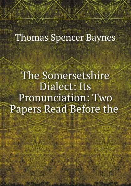 Обложка книги The Somersetshire Dialect: Its Pronunciation: Two Papers Read Before the ., Thomas Spencer Baynes