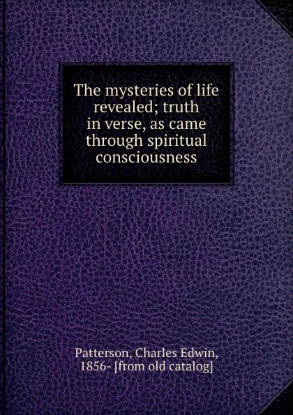 Обложка книги The mysteries of life revealed; truth in verse, as came through spiritual consciousness, Charles Edwin Patterson