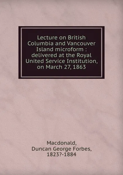 Обложка книги Lecture on British Columbia and Vancouver Island microform : delivered at the Royal United Service Institution, on March 27, 1863, Duncan George Forbes MacDonald