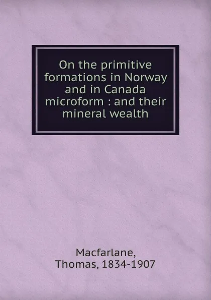 Обложка книги On the primitive formations in Norway and in Canada microform : and their mineral wealth, Thomas Macfarlane