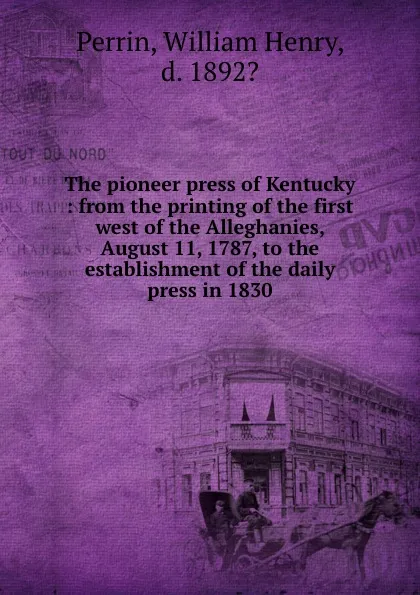 Обложка книги The pioneer press of Kentucky : from the printing of the first west of the Alleghanies, August 11, 1787, to the establishment of the daily press in 1830, William Henry Perrin