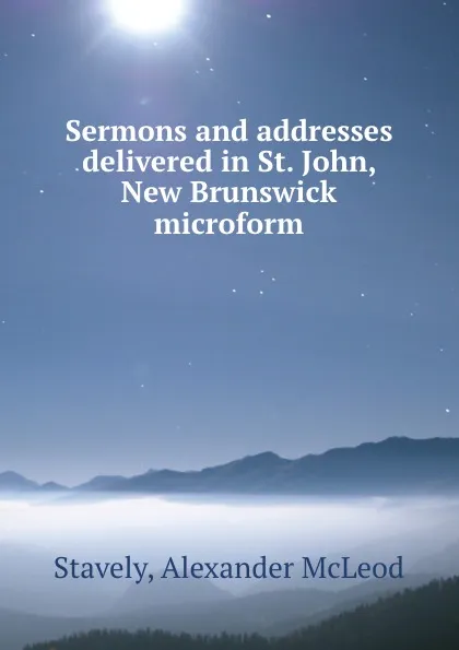 Обложка книги Sermons and addresses delivered in St. John, New Brunswick microform, Alexander McLeod Stavely