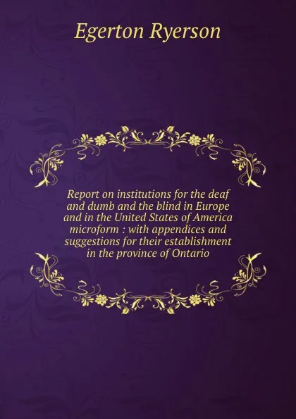 Обложка книги Report on institutions for the deaf and dumb and the blind in Europe and in the United States of America microform : with appendices and suggestions for their establishment in the province of Ontario, Egerton Ryerson