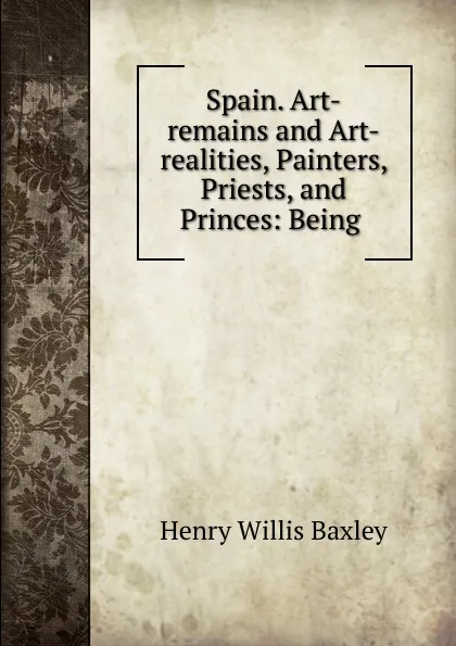 Обложка книги Spain. Art-remains and Art-realities, Painters, Priests, and Princes: Being ., Henry Willis Baxley