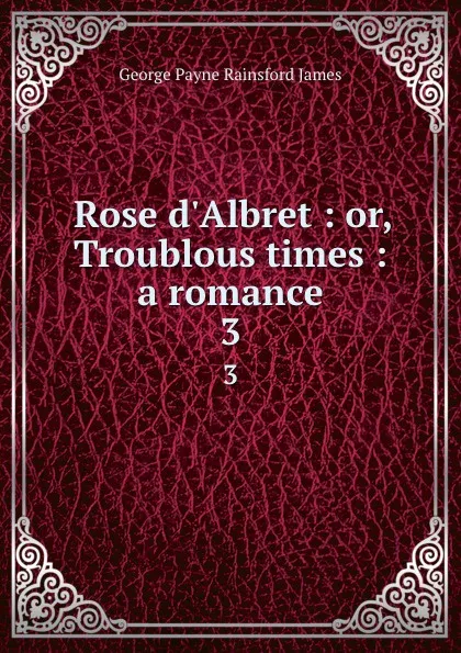 Обложка книги Rose d.Albret : or, Troublous times : a romance. 3, G. P. James