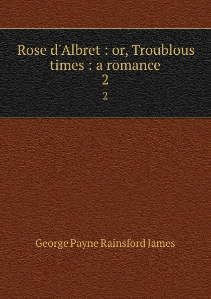 Обложка книги Rose d.Albret : or, Troublous times : a romance. 2, G. P. James