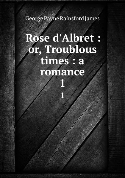 Обложка книги Rose d.Albret : or, Troublous times : a romance. 1, G. P. James