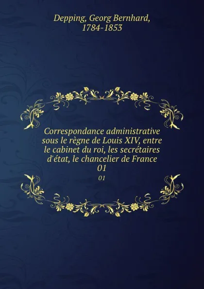 Обложка книги Correspondance administrative sous le regne de Louis XIV, entre le cabinet du roi, les secretaires d.etat, le chancelier de France. 01, Georg Bernhard Depping