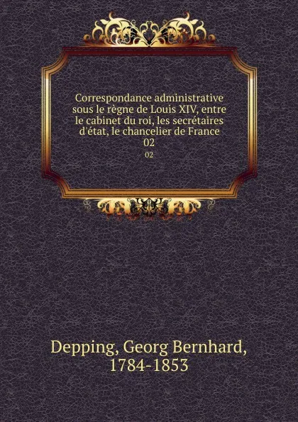 Обложка книги Correspondance administrative sous le regne de Louis XIV, entre le cabinet du roi, les secretaires d.etat, le chancelier de France. 02, Georg Bernhard Depping