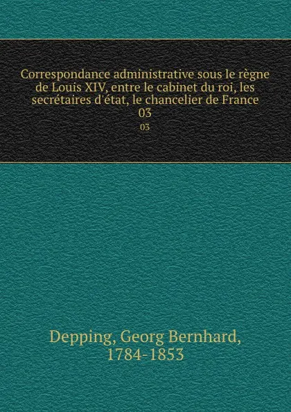 Обложка книги Correspondance administrative sous le regne de Louis XIV, entre le cabinet du roi, les secretaires d.etat, le chancelier de France. 03, Georg Bernhard Depping