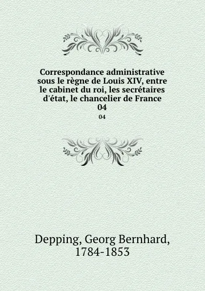 Обложка книги Correspondance administrative sous le regne de Louis XIV, entre le cabinet du roi, les secretaires d.etat, le chancelier de France. 04, Georg Bernhard Depping